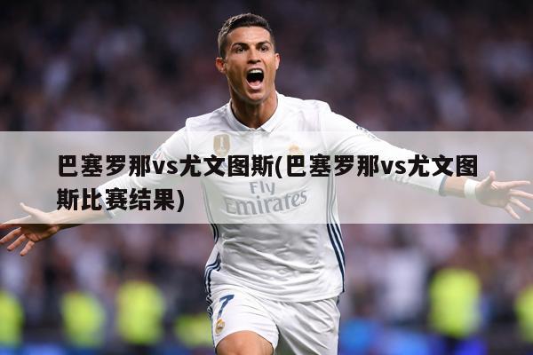 巴塞罗那vs尤文图斯(巴塞罗那vs尤文图斯比赛结果)