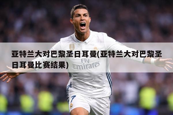 亚特兰大对巴黎圣日耳曼(亚特兰大对巴黎圣日耳曼比赛结果)